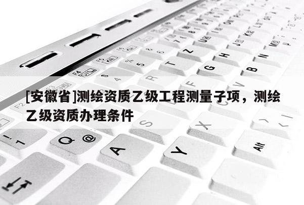 [安徽省]測(cè)繪資質(zhì)乙級(jí)工程測(cè)量子項(xiàng)，測(cè)繪乙級(jí)資質(zhì)辦理?xiàng)l件