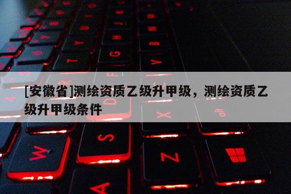 [安徽省]測繪資質(zhì)乙級升甲級，測繪資質(zhì)乙級升甲級條件