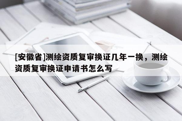 [安徽省]測繪資質(zhì)復審換證幾年一換，測繪資質(zhì)復審換證申請書怎么寫