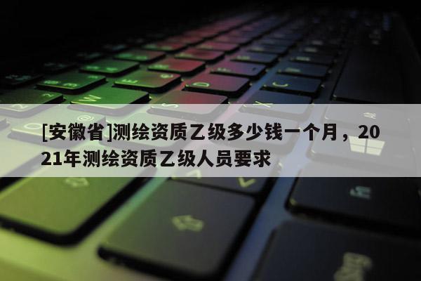 [安徽省]測繪資質(zhì)乙級多少錢一個月，2021年測繪資質(zhì)乙級人員要求