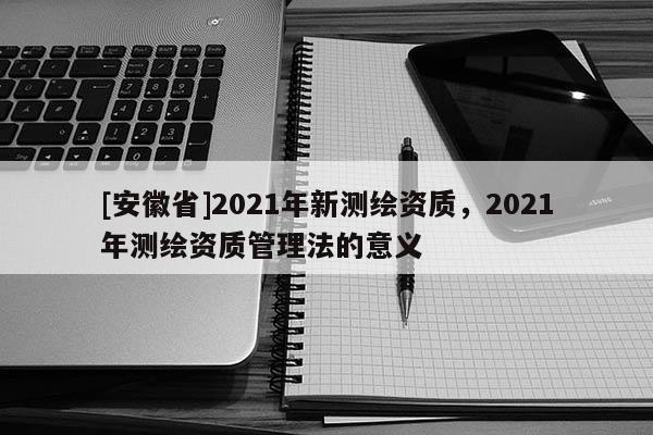 [安徽省]2021年新測(cè)繪資質(zhì)，2021年測(cè)繪資質(zhì)管理法的意義