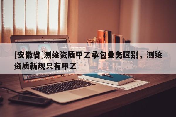 [安徽省]測繪資質(zhì)甲乙承包業(yè)務(wù)區(qū)別，測繪資質(zhì)新規(guī)只有甲乙