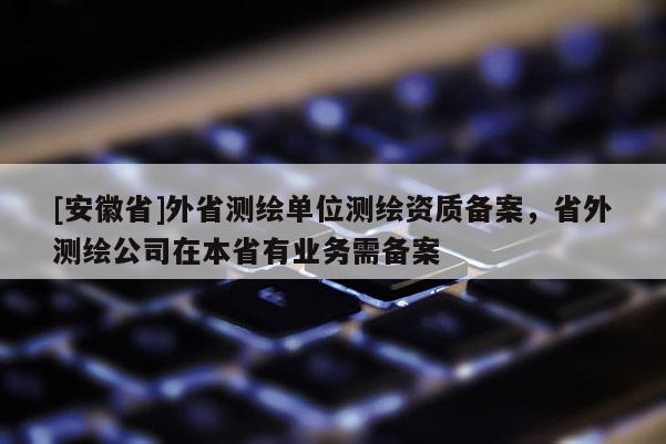 [安徽省]外省測繪單位測繪資質(zhì)備案，省外測繪公司在本省有業(yè)務(wù)需備案