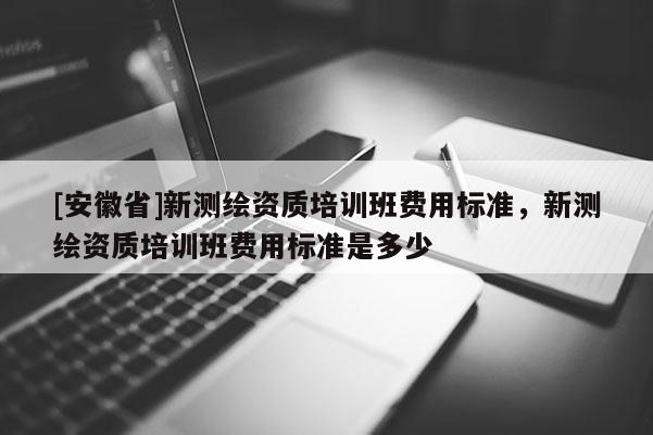 [安徽省]新測繪資質(zhì)培訓(xùn)班費用標(biāo)準(zhǔn)，新測繪資質(zhì)培訓(xùn)班費用標(biāo)準(zhǔn)是多少
