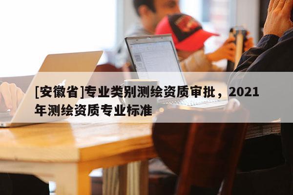 [安徽省]專業(yè)類別測繪資質(zhì)審批，2021年測繪資質(zhì)專業(yè)標(biāo)準(zhǔn)