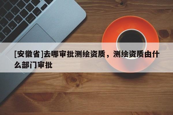 [安徽省]去哪審批測繪資質(zhì)，測繪資質(zhì)由什么部門審批