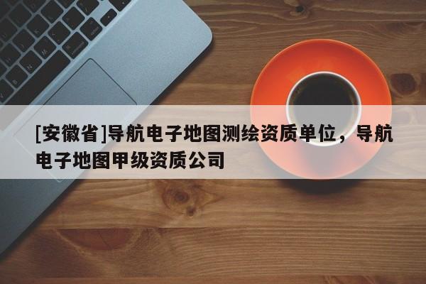[安徽省]導(dǎo)航電子地圖測繪資質(zhì)單位，導(dǎo)航電子地圖甲級(jí)資質(zhì)公司