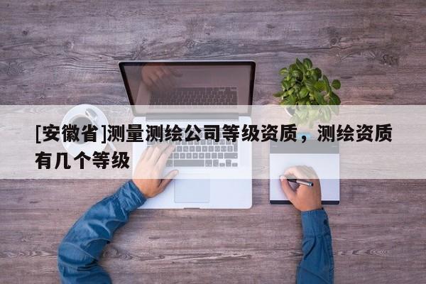 [安徽省]測(cè)量測(cè)繪公司等級(jí)資質(zhì)，測(cè)繪資質(zhì)有幾個(gè)等級(jí)