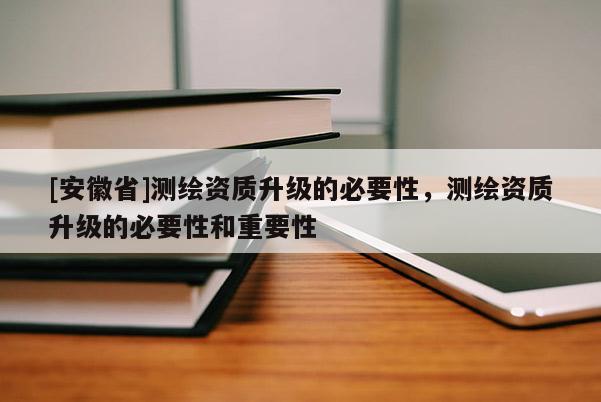 [安徽省]測繪資質(zhì)升級的必要性，測繪資質(zhì)升級的必要性和重要性