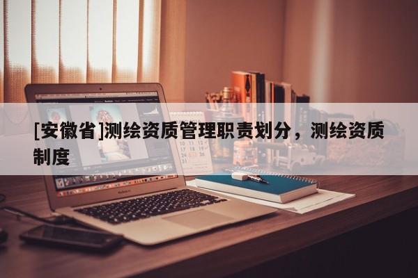 [安徽省]測(cè)繪資質(zhì)管理職責(zé)劃分，測(cè)繪資質(zhì)制度