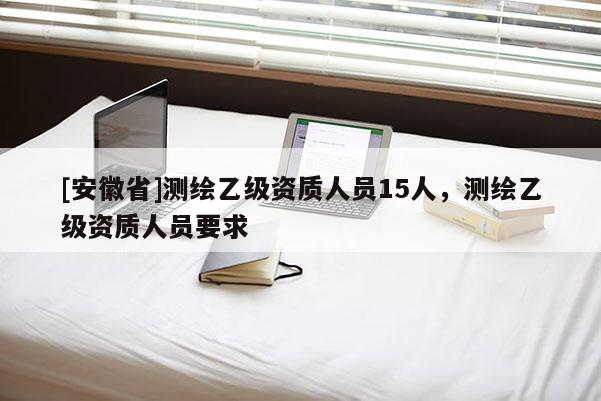 [安徽省]測繪乙級資質(zhì)人員15人，測繪乙級資質(zhì)人員要求