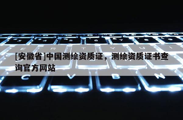 [安徽省]中國測繪資質(zhì)證，測繪資質(zhì)證書查詢官方網(wǎng)站