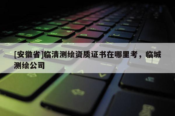 [安徽省]臨清測繪資質(zhì)證書在哪里考，臨城測繪公司