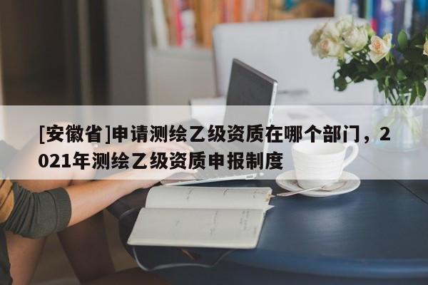 [安徽省]申請(qǐng)測(cè)繪乙級(jí)資質(zhì)在哪個(gè)部門，2021年測(cè)繪乙級(jí)資質(zhì)申報(bào)制度