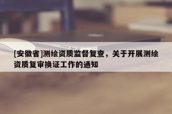 [安徽省]測(cè)繪資質(zhì)監(jiān)督復(fù)查，關(guān)于開展測(cè)繪資質(zhì)復(fù)審換證工作的通知