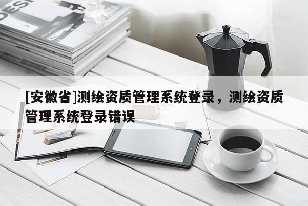 [安徽省]測繪資質管理系統(tǒng)登錄，測繪資質管理系統(tǒng)登錄錯誤