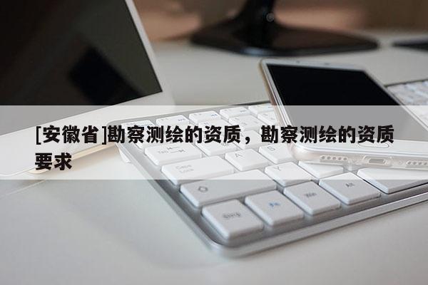 [安徽省]勘察測繪的資質(zhì)，勘察測繪的資質(zhì)要求