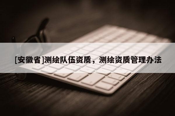 [安徽省]測(cè)繪隊(duì)伍資質(zhì)，測(cè)繪資質(zhì)管理辦法