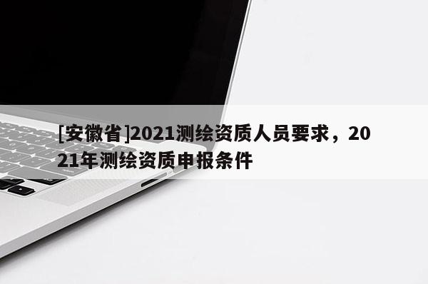 [安徽省]2021測(cè)繪資質(zhì)人員要求，2021年測(cè)繪資質(zhì)申報(bào)條件
