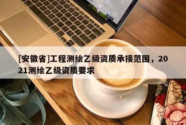 [安徽省]工程測繪乙級(jí)資質(zhì)承接范圍，2021測繪乙級(jí)資質(zhì)要求