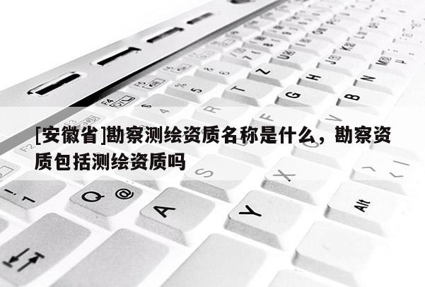 [安徽省]勘察測繪資質(zhì)名稱是什么，勘察資質(zhì)包括測繪資質(zhì)嗎