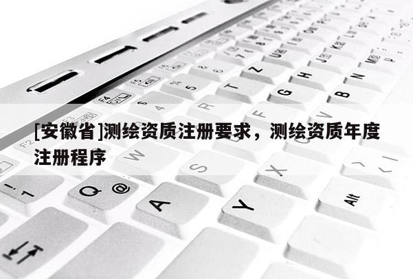 [安徽省]測繪資質(zhì)注冊要求，測繪資質(zhì)年度注冊程序