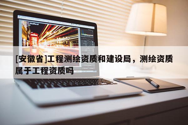 [安徽省]工程測繪資質(zhì)和建設(shè)局，測繪資質(zhì)屬于工程資質(zhì)嗎