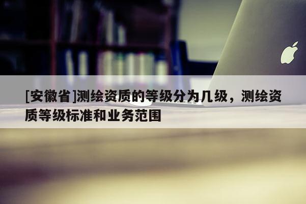 [安徽省]測繪資質(zhì)的等級分為幾級，測繪資質(zhì)等級標準和業(yè)務(wù)范圍