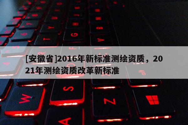 [安徽省]2016年新標(biāo)準(zhǔn)測繪資質(zhì)，2021年測繪資質(zhì)改革新標(biāo)準(zhǔn)