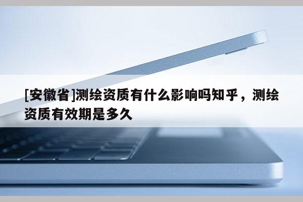 [安徽省]測繪資質(zhì)有什么影響嗎知乎，測繪資質(zhì)有效期是多久