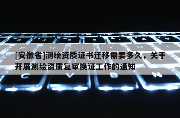 [安徽省]測(cè)繪資質(zhì)證書遷移需要多久，關(guān)于開展測(cè)繪資質(zhì)復(fù)審換證工作的通知