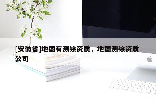 [安徽省]地圖有測繪資質(zhì)，地圖測繪資質(zhì) 公司