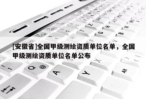 [安徽省]全國甲級測繪資質(zhì)單位名單，全國甲級測繪資質(zhì)單位名單公布