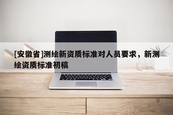 [安徽省]測繪新資質(zhì)標準對人員要求，新測繪資質(zhì)標準初稿