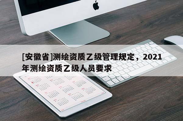 [安徽省]測(cè)繪資質(zhì)乙級(jí)管理規(guī)定，2021年測(cè)繪資質(zhì)乙級(jí)人員要求