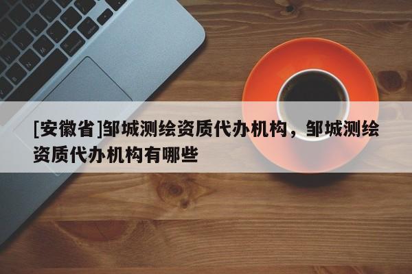 [安徽省]鄒城測繪資質代辦機構，鄒城測繪資質代辦機構有哪些