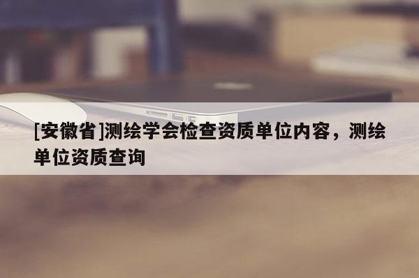 [安徽省]測(cè)繪學(xué)會(huì)檢查資質(zhì)單位內(nèi)容，測(cè)繪單位資質(zhì)查詢