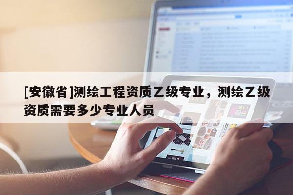 [安徽省]測繪工程資質(zhì)乙級(jí)專業(yè)，測繪乙級(jí)資質(zhì)需要多少專業(yè)人員