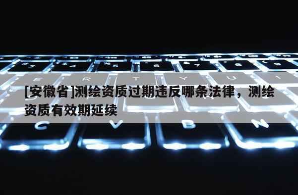 [安徽省]測繪資質(zhì)過期違反哪條法律，測繪資質(zhì)有效期延續(xù)