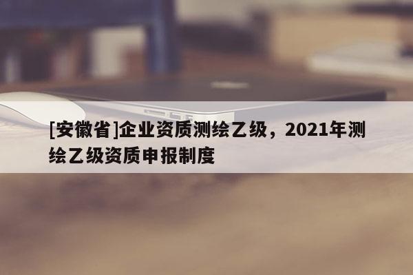 [安徽省]企業(yè)資質(zhì)測繪乙級，2021年測繪乙級資質(zhì)申報制度