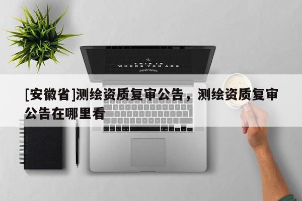[安徽省]測(cè)繪資質(zhì)復(fù)審公告，測(cè)繪資質(zhì)復(fù)審公告在哪里看