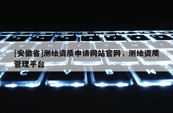 [安徽省]測繪資質(zhì)申請網(wǎng)站官網(wǎng)，測繪資質(zhì)管理平臺
