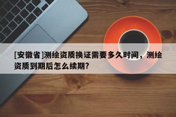 [安徽省]測(cè)繪資質(zhì)換證需要多久時(shí)間，測(cè)繪資質(zhì)到期后怎么續(xù)期?