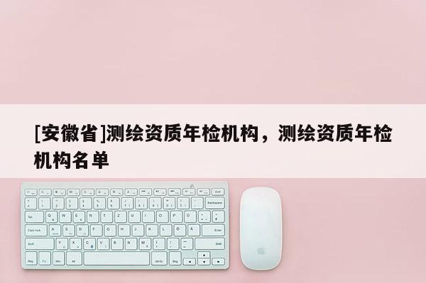 [安徽省]測繪資質(zhì)年檢機(jī)構(gòu)，測繪資質(zhì)年檢機(jī)構(gòu)名單
