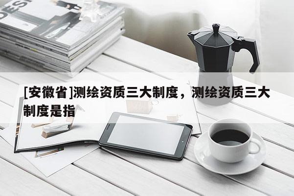 [安徽省]測繪資質(zhì)三大制度，測繪資質(zhì)三大制度是指