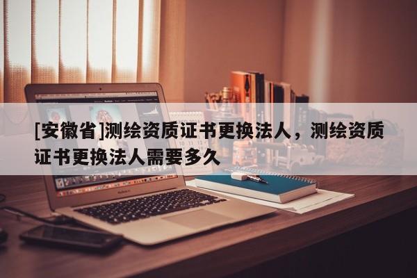[安徽省]測繪資質(zhì)證書更換法人，測繪資質(zhì)證書更換法人需要多久