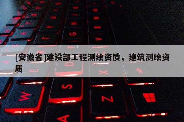[安徽省]建設(shè)部工程測(cè)繪資質(zhì)，建筑測(cè)繪資質(zhì)