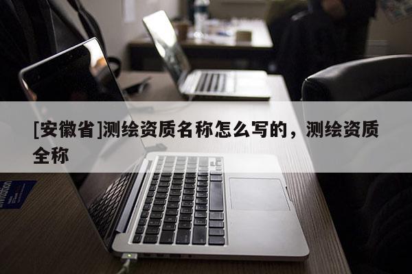 [安徽省]測繪資質名稱怎么寫的，測繪資質全稱