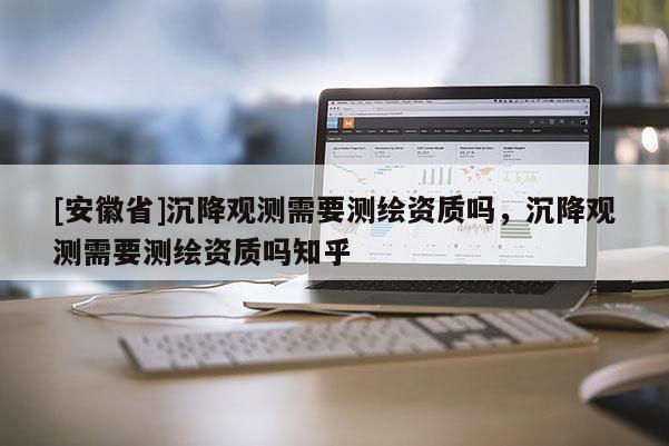 [安徽省]沉降觀測(cè)需要測(cè)繪資質(zhì)嗎，沉降觀測(cè)需要測(cè)繪資質(zhì)嗎知乎