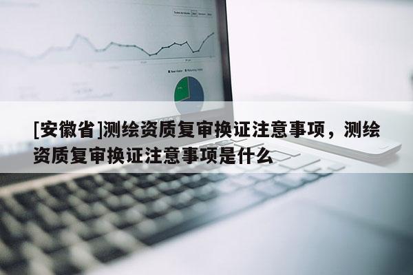 [安徽省]測(cè)繪資質(zhì)復(fù)審換證注意事項(xiàng)，測(cè)繪資質(zhì)復(fù)審換證注意事項(xiàng)是什么